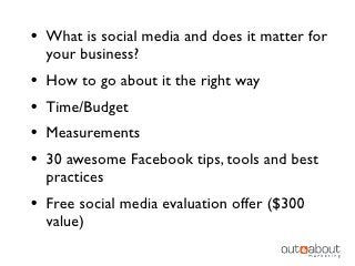 • What is social media and does it matter for
    your business?
•   How to go about it the right way
•   Time/Budget
•   Measurements
•   30 awesome Facebook tips, tools and best
    practices
• Free social media evaluation offer ($300
    value)
 