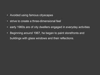 • Avoided using famous cityscapes

• strive to create a three-dimensional feel

• early 1960s are of city dwellers engaged in everyday activities

• Beginning around 1967, he began to paint storefronts and
  buildings with glass windows and their reflections.
 