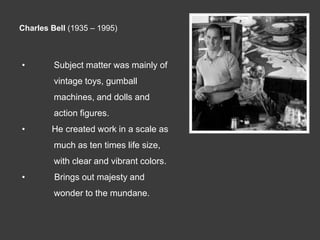 Charles Bell (1935 – 1995)



•        Subject matter was mainly of
         vintage toys, gumball
         machines, and dolls and
         action figures.
•       He created work in a scale as
         much as ten times life size,
         with clear and vibrant colors.
•        Brings out majesty and
         wonder to the mundane.
 