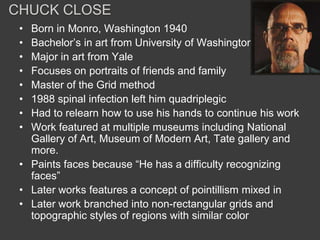 CHUCK CLOSE
 • Born in Monro, Washington 1940
 • Bachelor’s in art from University of Washington
 • Major in art from Yale
 • Focuses on portraits of friends and family
 • Master of the Grid method
 • 1988 spinal infection left him quadriplegic
 • Had to relearn how to use his hands to continue his work
 • Work featured at multiple museums including National
   Gallery of Art, Museum of Modern Art, Tate gallery and
   more.
 • Paints faces because “He has a difficulty recognizing
   faces”
 • Later works features a concept of pointillism mixed in
 • Later work branched into non-rectangular grids and
   topographic styles of regions with similar color
 