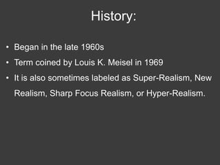History:

• Began in the late 1960s
• Term coined by Louis K. Meisel in 1969
• It is also sometimes labeled as Super-Realism, New
  Realism, Sharp Focus Realism, or Hyper-Realism.
 
