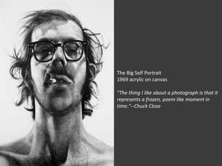 The Big Self Portrait
1969 acrylic on canvas

"The thing I like about a photograph is that it
represents a frozen, poem like moment in
time."--Chuck Close
 