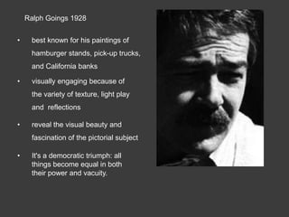 Ralph Goings 1928


•    best known for his paintings of
     hamburger stands, pick-up trucks,
     and California banks

•     visually engaging because of
     the variety of texture, light play
     and reflections

•    reveal the visual beauty and
     fascination of the pictorial subject

•    It's a democratic triumph: all
     things become equal in both
     their power and vacuity.
 