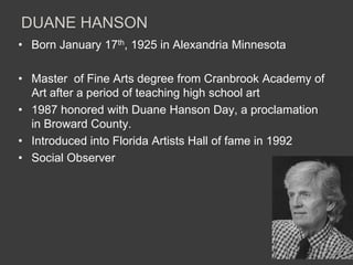 DUANE HANSON
• Born January 17th, 1925 in Alexandria Minnesota

• Master of Fine Arts degree from Cranbrook Academy of
  Art after a period of teaching high school art
• 1987 honored with Duane Hanson Day, a proclamation
  in Broward County.
• Introduced into Florida Artists Hall of fame in 1992
• Social Observer
 