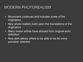 MODERN PHOTOREALISM

• Movement continues and includes some of the
  originators
• New photo realists build upon the foundations of the
  originators
• Many newer artists have strayed from original strict
  definition
• New tech allows artists to be able to be far more
  precision oriented
 
