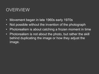 OVERVIEW

•   Movement began in late 1960s early 1970s
•   Not possible without the invention of the photograph
•   Photorealism is about catching a frozen moment in time
•   Photorealism is not about the photo, but rather the skill
    behind duplicating the image or how they adjust the
    image.
 