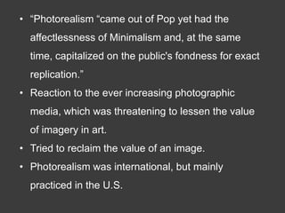 • “Photorealism “came out of Pop yet had the
  affectlessness of Minimalism and, at the same
  time, capitalized on the public's fondness for exact
  replication.”
• Reaction to the ever increasing photographic
  media, which was threatening to lessen the value
  of imagery in art.
• Tried to reclaim the value of an image.
• Photorealism was international, but mainly
  practiced in the U.S.
 