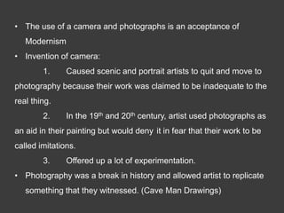 • The use of a camera and photographs is an acceptance of
   Modernism
• Invention of camera:
        1.     Caused scenic and portrait artists to quit and move to
photography because their work was claimed to be inadequate to the
real thing.
        2.     In the 19th and 20th century, artist used photographs as
an aid in their painting but would deny it in fear that their work to be
called imitations.
        3.     Offered up a lot of experimentation.
• Photography was a break in history and allowed artist to replicate
   something that they witnessed. (Cave Man Drawings)
 
