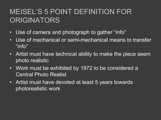 MEISEL’S 5 POINT DEFINITION FOR
ORIGINATORS
• Use of camera and photograph to gather “info”
• Use of mechanical or semi-mechanical means to transfer
  “info”
• Artist must have technical ability to make the piece seem
  photo realistic
• Work must be exhibited by 1972 to be considered a
  Central Photo Realist
• Artist must have devoted at least 5 years towards
  photorealistic work
 