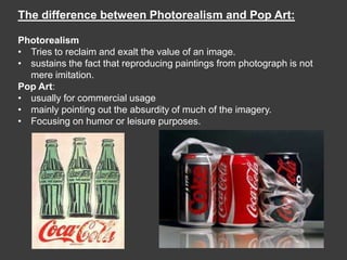The difference between Photorealism and Pop Art:

Photorealism
• Tries to reclaim and exalt the value of an image.
• sustains the fact that reproducing paintings from photograph is not
  mere imitation.
Pop Art:
• usually for commercial usage
• mainly pointing out the absurdity of much of the imagery.
• Focusing on humor or leisure purposes.
 