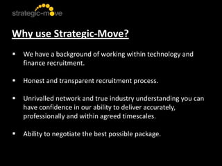 Why use Strategic-Move?
   We have a background of working within technology and
    finance recruitment.

   Honest and transparent recruitment process.

   Unrivalled network and true industry understanding you can
    have confidence in our ability to deliver accurately,
    professionally and within agreed timescales.

   Ability to negotiate the best possible package.
 