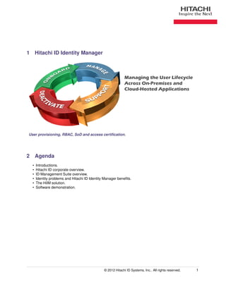 1 Hitachi ID Identity Manager



                                                             Managing the User Lifecycle
                                                             Across On-Premises and
                                                             Cloud-Hosted Applications




User provisioning, RBAC, SoD and access certiﬁcation.




2 Agenda
  •   Introductions.
  •   Hitachi ID corporate overview.
  •   ID Management Suite overview.
  •   Identity problems and Hitachi ID Identity Manager beneﬁts.
  •   The HiIM solution.
  •   Software demonstration.




                                               © 2012 Hitachi ID Systems, Inc.. All rights reserved.   1
 