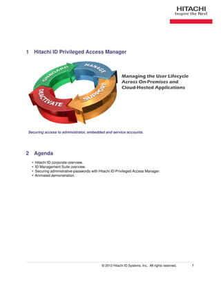 1 Hitachi ID Privileged Access Manager



                                                            Managing the User Lifecycle
                                                            Across On-Premises and
                                                            Cloud-Hosted Applications




Securing access to administrator, embedded and service accounts.




2 Agenda
  •   Hitachi ID corporate overview.
  •   ID Management Suite overview.
  •   Securing administrative passwords with Hitachi ID Privileged Access Manager.
  •   Animated demonstration.




                                              © 2012 Hitachi ID Systems, Inc.. All rights reserved.   1
 