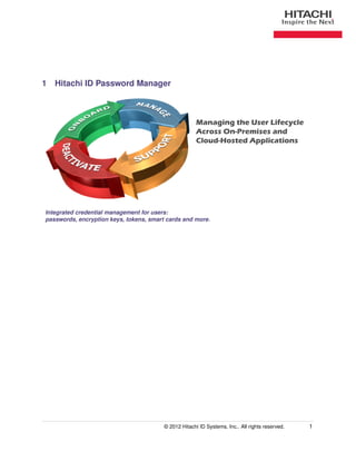 1 Hitachi ID Password Manager



                                                       Managing the User Lifecycle
                                                       Across On-Premises and
                                                       Cloud-Hosted Applications




Integrated credential management for users:
passwords, encryption keys, tokens, smart cards and more.




                                         © 2012 Hitachi ID Systems, Inc.. All rights reserved.   1
 