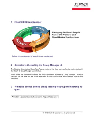 1 Hitachi ID Group Manager



                                                              Managing the User Lifecycle
                                                              Across On-Premises and
                                                              Cloud-Hosted Applications




 Self service management of security group membership.




2 Animations illustrating the Group Manager UI
The following slides include ShockWave/Flash animations, that show users performing routine tasks with
the Hitachi ID Group Manager user interface.

These slides are intended to illustrate the various processes exposed by Group Manager. It should
be noted that the “look and feel” of the application is totally customizable, as are various aspects of its
behaviour.




3 Windows access denied dialog leading to group membership re-
  quest


 Animation: ../pics/camtasia/shell-extension/A-Request-Folder.cam4




                                                © 2012 Hitachi ID Systems, Inc.. All rights reserved.    1
 