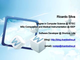 Ricardo Silva

              Degree in Computer Science @ ISTEC
MSc Computation and Medical Instrumentation @ ISEP

                Software Developer @ Shortcut, Lda

                     (blog): http://blog.ricardosilva.pt

                      (email): nodejs@ricardosilva.pt
 