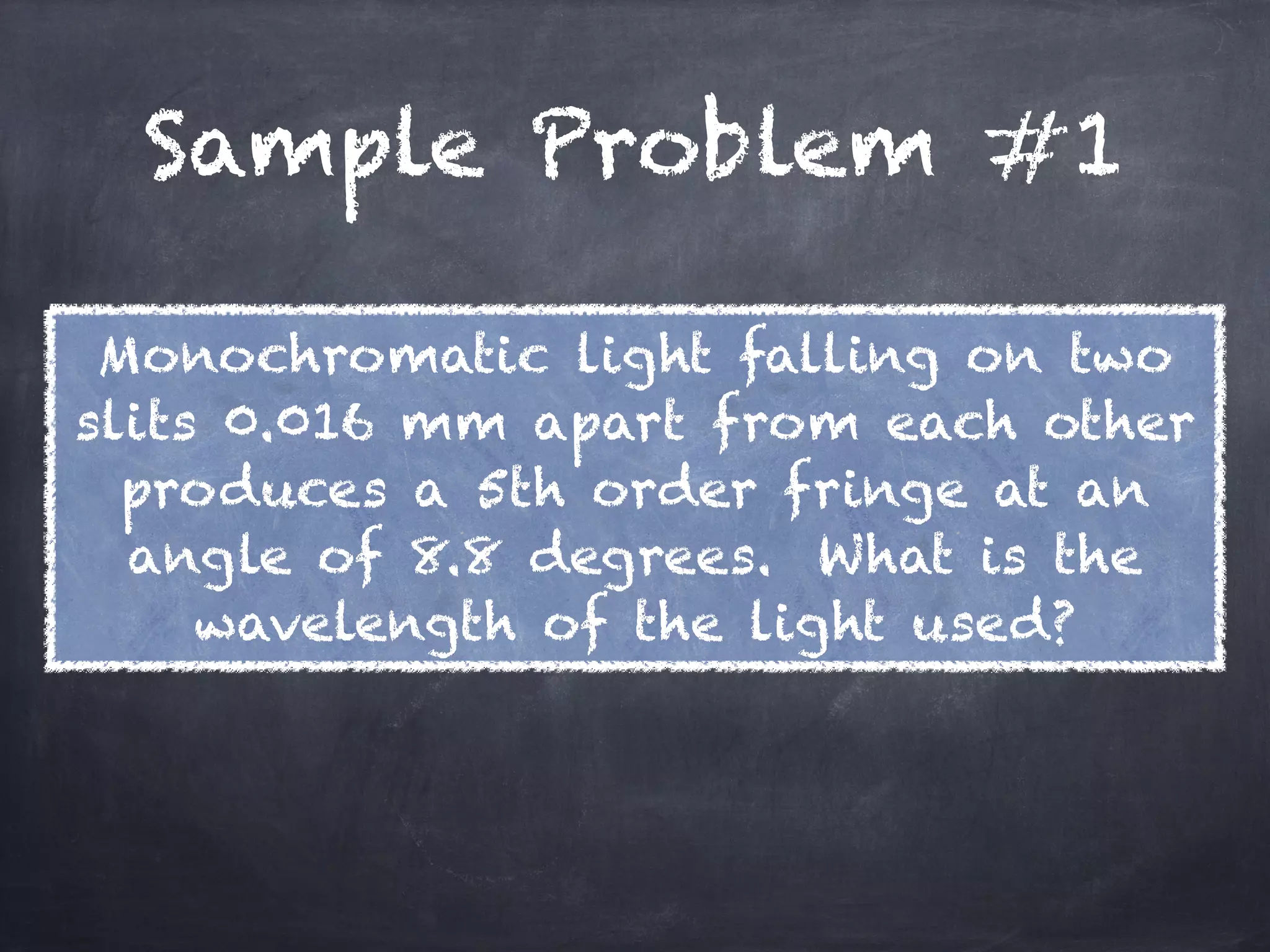 Sample Problem #1
Monochromatic light falling on two
slits 0.016 mm apart from each other
produces a 5th order fringe at an
angle of 8.8 degrees. What is the
wavelength of the light used?