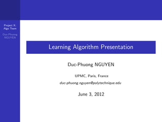 Project X:
Algo Team

Duc-Phuong
 NGUYEN


             Learning Algorithm Presentation

                     Duc-Phuong NGUYEN

                         UPMC, Paris, France
                 duc-phuong.nguyen@polytechnique.edu


                           June 3, 2012
 