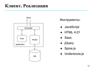 Клиент. Реализация

                  Client
                                   Инструменты:

                Controller         ● JavaScript
                                   ● HTML 4.01
         View                      ● Sass
                           Model

    Application                    ● jQuery
                                   ● Spine.js
                                   ● Underscore.js
                             DB




                                                     13
 