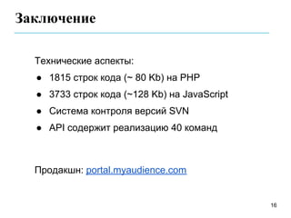 Заключение

  Технические аспекты:
  ● 1815 строк кода (~ 80 Kb) на PHP
  ● 3733 строк кода (~128 Kb) на JavaScript
  ● Система контроля версий SVN
  ● API содержит реализацию 40 команд



  Продакшн: portal.myaudience.com


                                              16
 