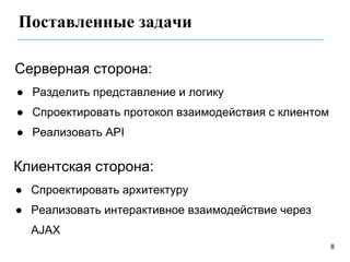 Поставленные задачи

Серверная сторона:
● Разделить представление и логику
● Спроектировать протокол взаимодействия с клиентом
● Реализовать API


Клиентская сторона:
● Спроектировать архитектуру
● Реализовать интерактивное взаимодействие через
  AJAX
                                                      8
 