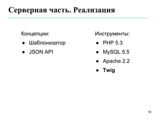 Серверная часть. Реализация

   Концепции:        Инструменты:
   ● Шаблонизатор     ● PHP 5.3
   ● JSON API         ● MySQL 5.5
                      ● Apache 2.2
                      ● Twig




                                     10
 