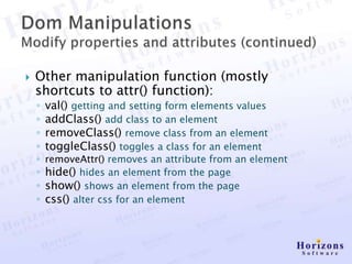    Other manipulation function (mostly
    shortcuts to attr() function):
    ◦   val() getting and setting form elements values
    ◦   addClass() add class to an element
    ◦   removeClass() remove class from an element
    ◦   toggleClass() toggles a class for an element
    ◦ removeAttr() removes an attribute from an element
    ◦ hide() hides an element from the page
    ◦ show() shows an element from the page
    ◦ css() alter css for an element
 