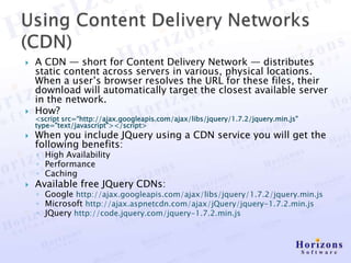    A CDN — short for Content Delivery Network — distributes
    static content across servers in various, physical locations.
    When a user’s browser resolves the URL for these files, their
    download will automatically target the closest available server
    in the network.
   How?
    <script src=“http://ajax.googleapis.com/ajax/libs/jquery/1.7.2/jquery.min.js"
    type="text/javascript"></script>
   When you include JQuery using a CDN service you will get the
    following benefits:
    ◦ High Availability
    ◦ Performance
    ◦ Caching
   Available free JQuery CDNs:
    ◦ Google http://ajax.googleapis.com/ajax/libs/jquery/1.7.2/jquery.min.js
    ◦ Microsoft http://ajax.aspnetcdn.com/ajax/jQuery/jquery-1.7.2.min.js
    ◦ JQuery http://code.jquery.com/jquery-1.7.2.min.js
 