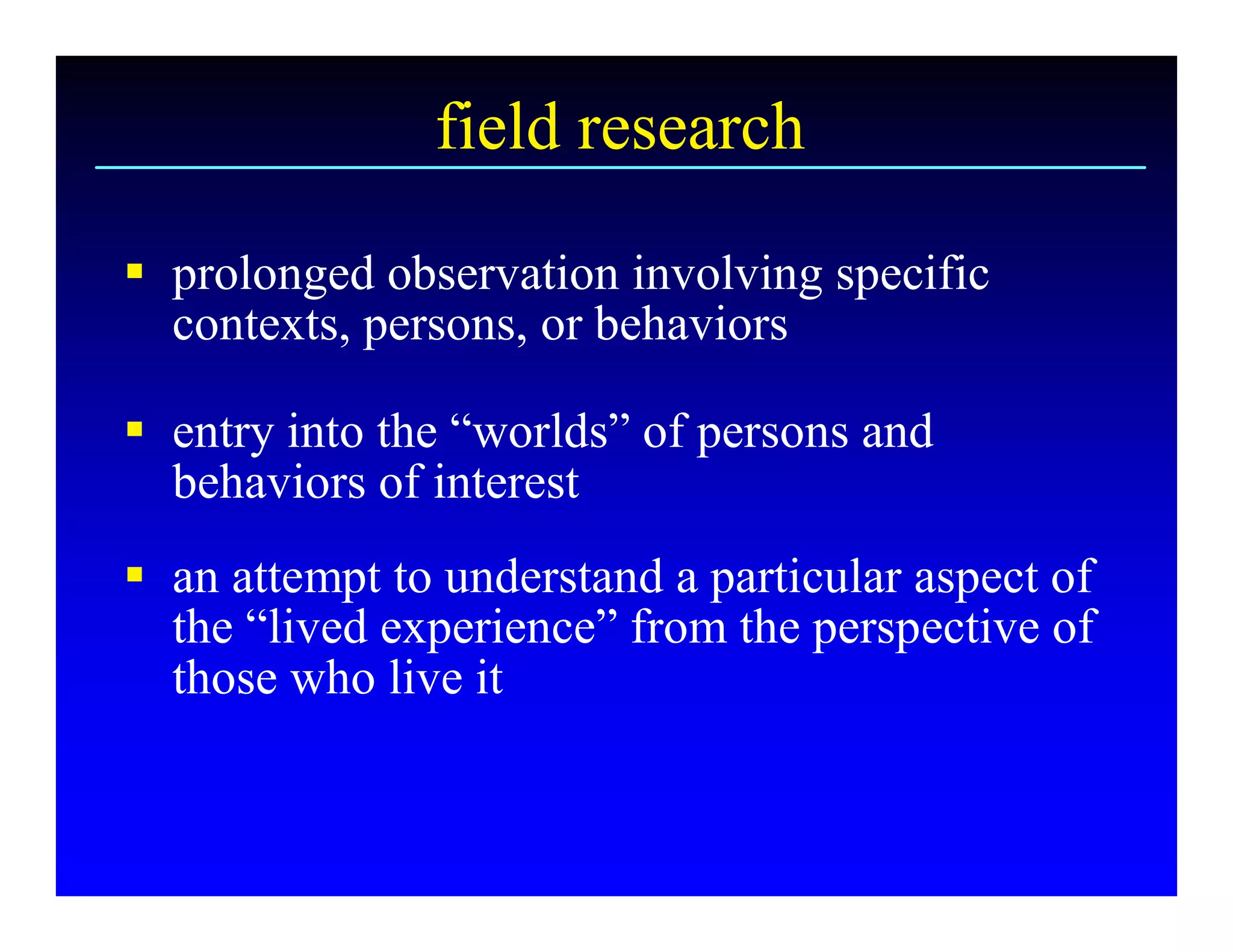 field research 

§  prolonged observation involving specific 
   contexts, persons, or behaviors 

§  entry into the “worlds” of persons and 
   behaviors of interest 
§  an attempt to understand a particular aspect of 
   the “lived experience” from the perspective of 
   those who live it
 