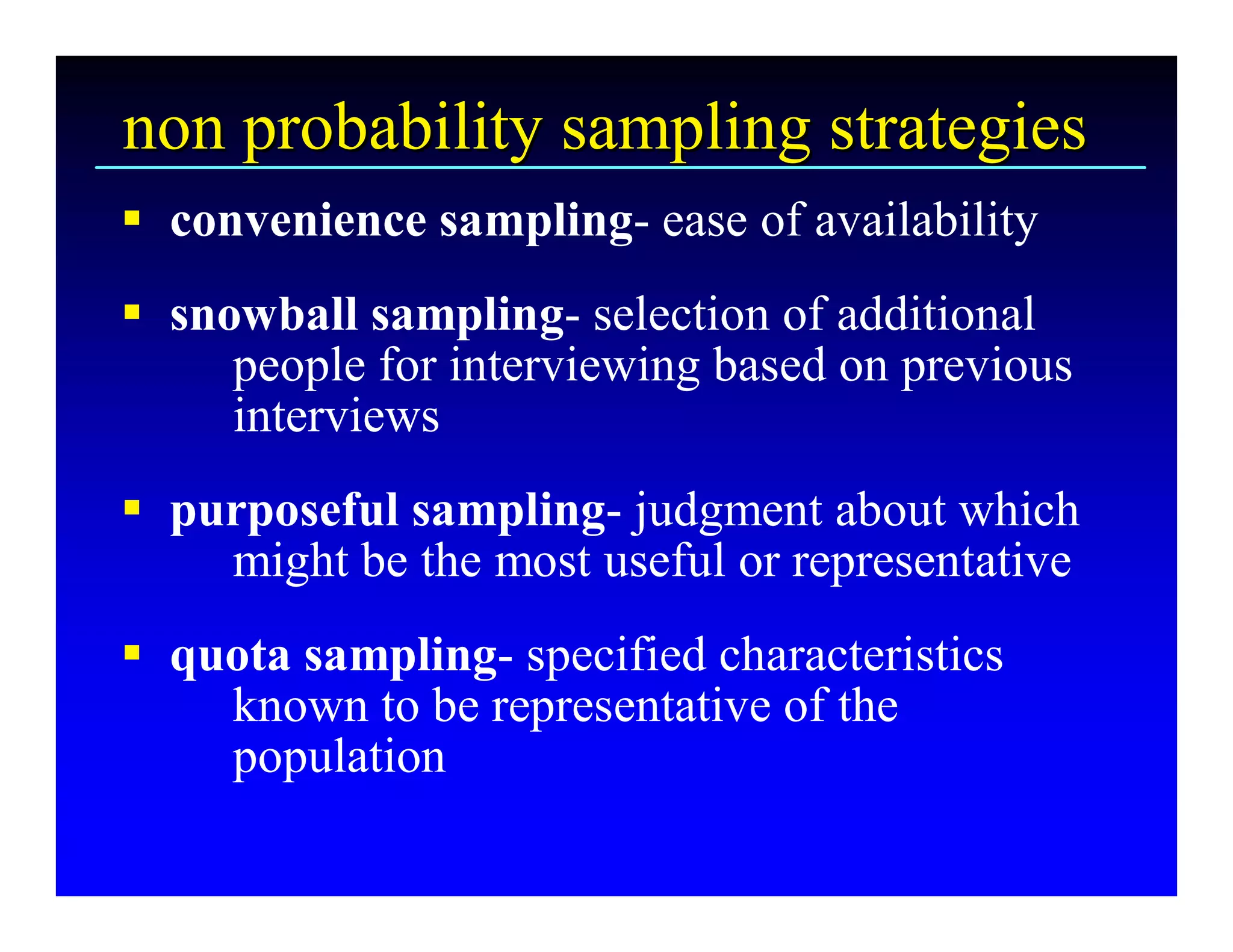 non probability sampling strategies 
§  convenience sampling­ ease of availability 
§  snowball sampling­ selection of additional 
      people for interviewing based on previous 
      interviews 
§  purposeful sampling­ judgment about which 
     might be the most useful or representative 
§  quota sampling­ specified characteristics 
     known to be representative of the 
     population
 
