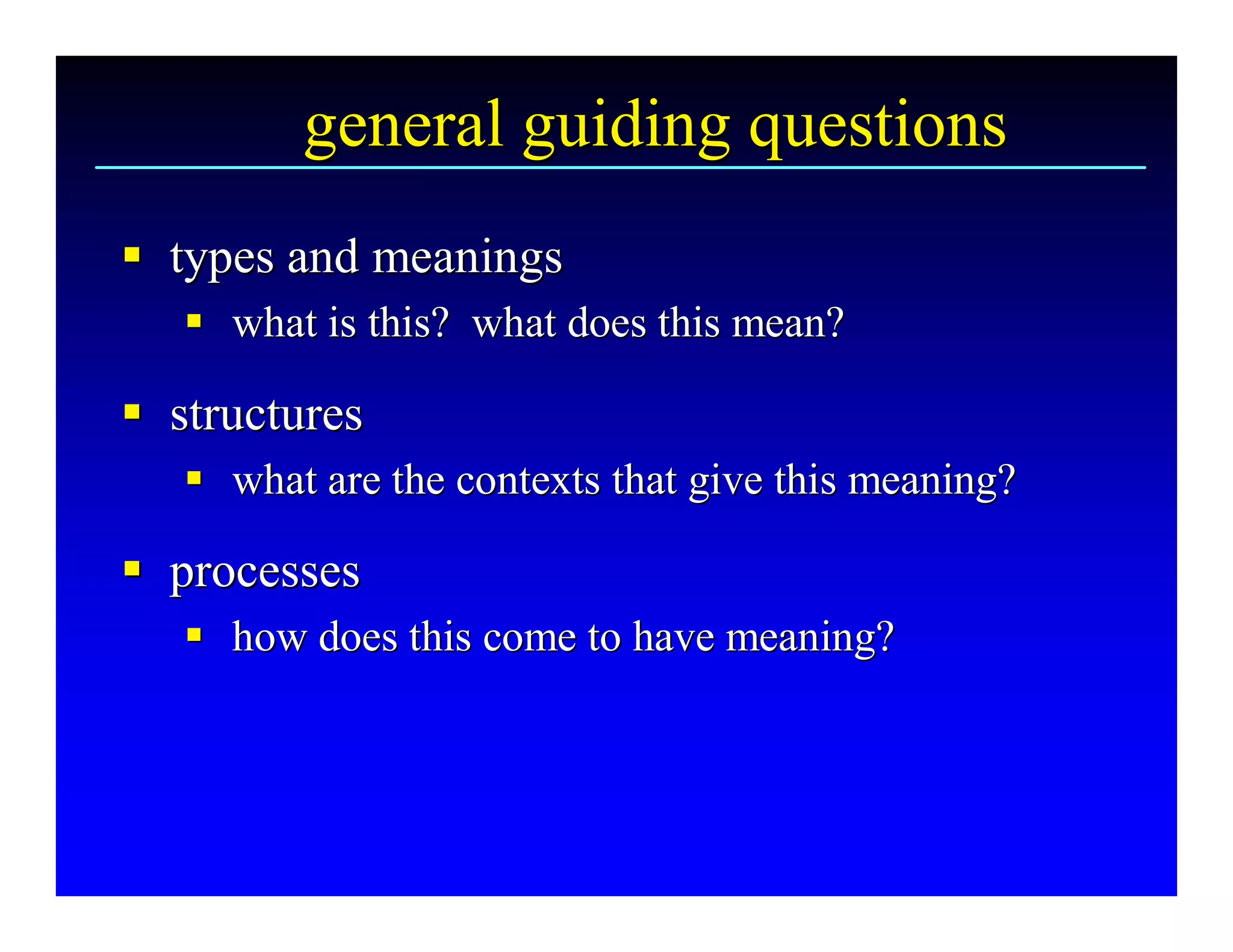 general guiding questions 
§  types and meanings 
§
   §  what is this?  what does this mean? 
   §

§  structures 
§
   §  what are the contexts that give this meaning? 
   §

§  processes 
§
   §  how does this come to have meaning?
   § how does this come to have meaning? 
 