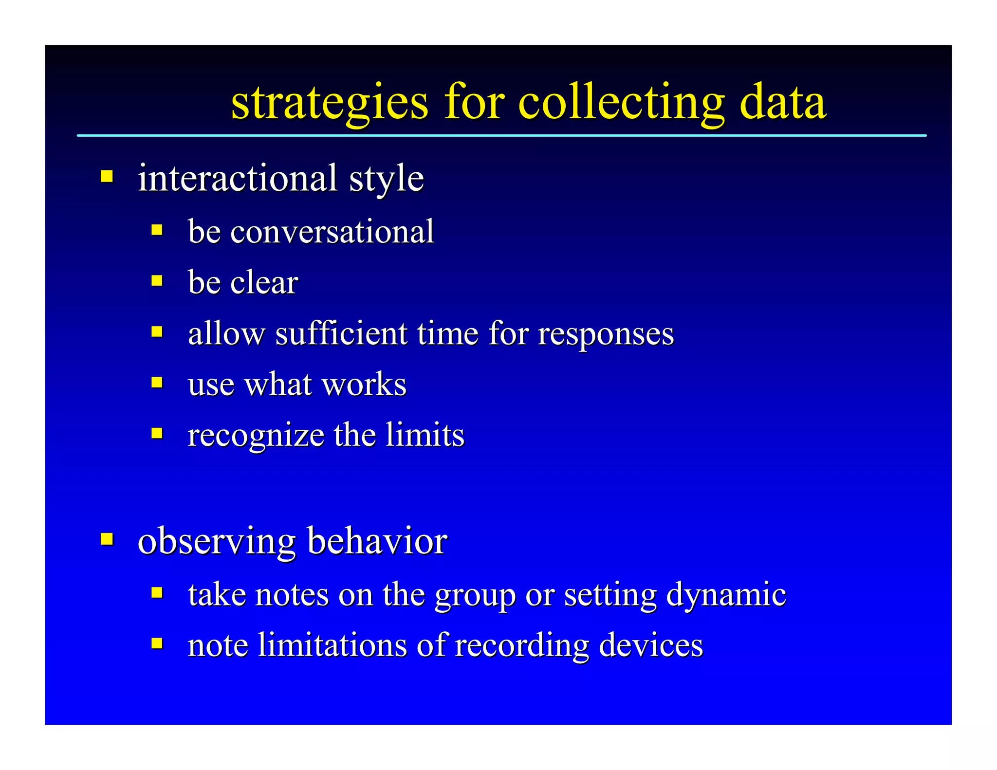 strategies for collecting data 
§  interactional style 
§
   § 
   §    be conversational 
   § 
   §    be clear 
   § 
   §    allow sufficient time for responses 
   § 
   §    use what works 
   § 
   §    recognize the limits 


§  observing behavior 
§
   §  take notes on the group or setting dynamic 
   §
   §  note limitations of recording devices
   § note limitations of recording devices 
 