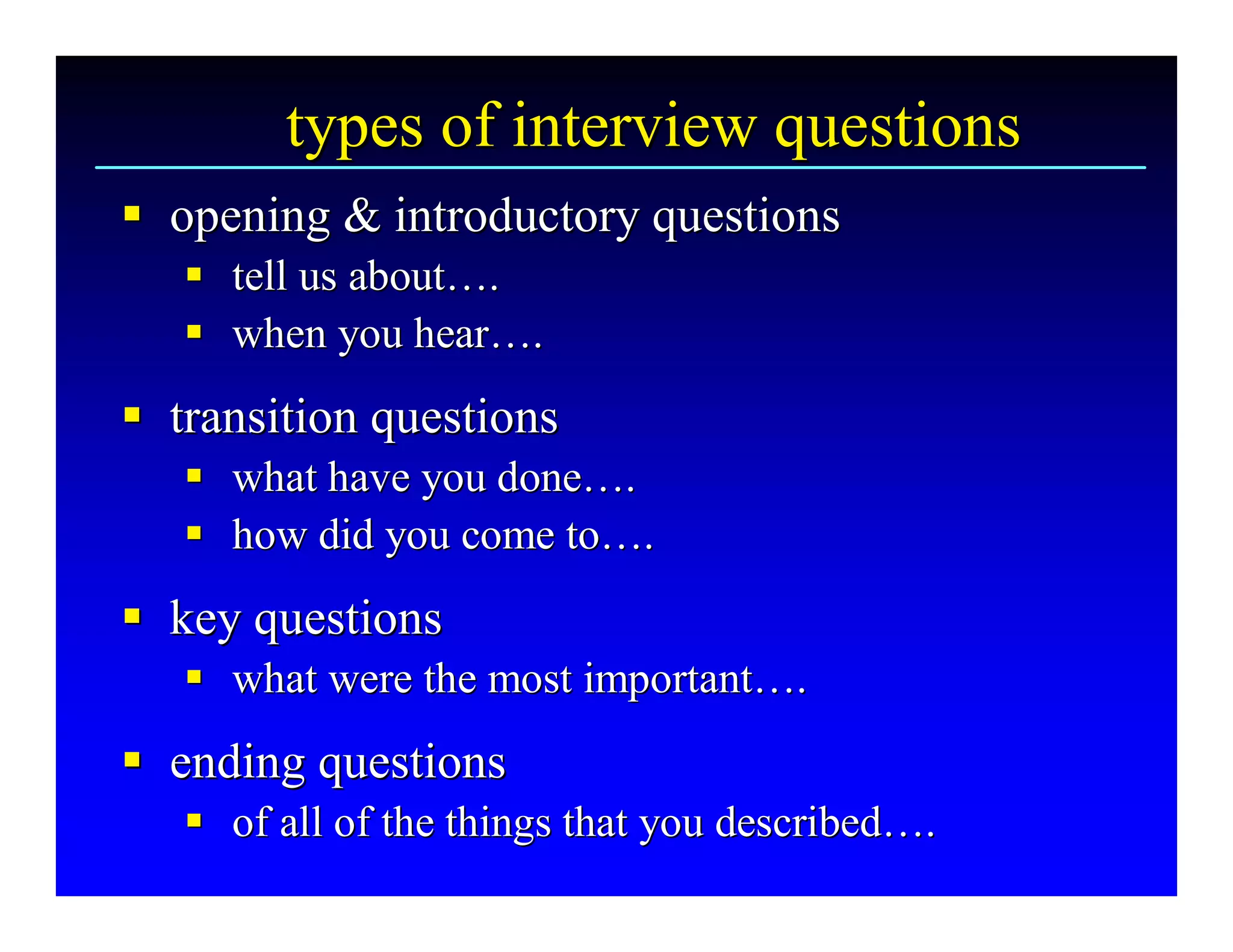types of interview questions 
§  opening & introductory questions 
§
   §  tell us about…. 
   § tell us about … 
   §  when you hear…. 
   § when you hear  … 
§  transition questions 
§
   §  what have you done…. 
   § what have you done … 
   §  how did you come to…. 
   § how did you come to … 
§  key questions 
§
   §  what were the most important…. 
   § what were the most important … 
§  ending questions 
§
   §  of all of the things that you described….
   § of all of the things that you described  . 
                                             … 
 