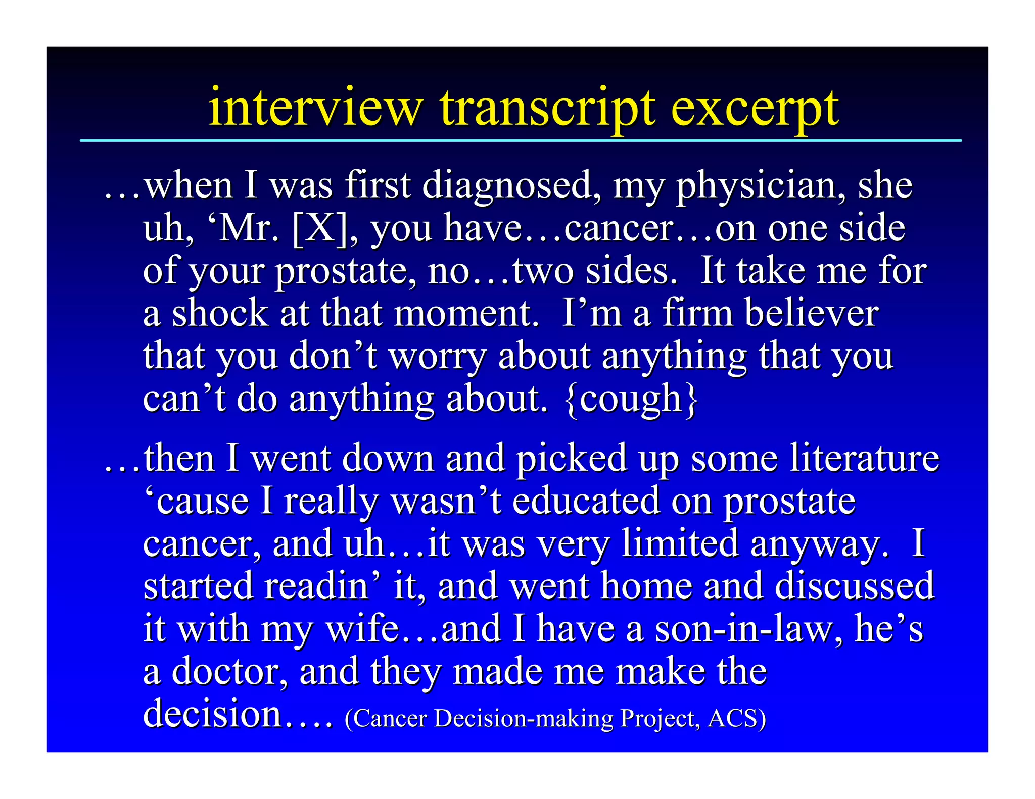 interview transcript excerpt 
…when I was first diagnosed, my physician, she 
… 
 uh, ‘Mr. [X], you have…cancer…on one side 
      ‘ 
       Mr. [X], you have  cancer 
                            …              … 
 of your prostate, no…two sides.  It take me for 
 of your prostate, no  … 
 a shock at that moment.  I’m a firm believer 
 a shock at that moment.  I       ’ 
 that you don’t worry about anything that you 
 that you don  ’ 
 can’t do anything about. {cough} 
 can ’ 
…then I went down and picked up some literature 
… 
 ‘cause I really wasn’t educated on prostate 
 ‘ cause I really wasn ’ 
 cancer, and uh…it was very limited anyway.  I 
 cancer, and uh   … 
 started readin’ it, and went home and discussed 
         readin 
 it with my wife…and I have a son­in­law, he’s 
 it with my wife  and I have a son  in  law, he 
                  …                            ­  ­  ’ 
 a doctor, and they made me make the 
 decision…. (Cancer Decision­­ making Project, ACS)
 decision  (Cancer Decision  making Project, ACS) 
           … 
 