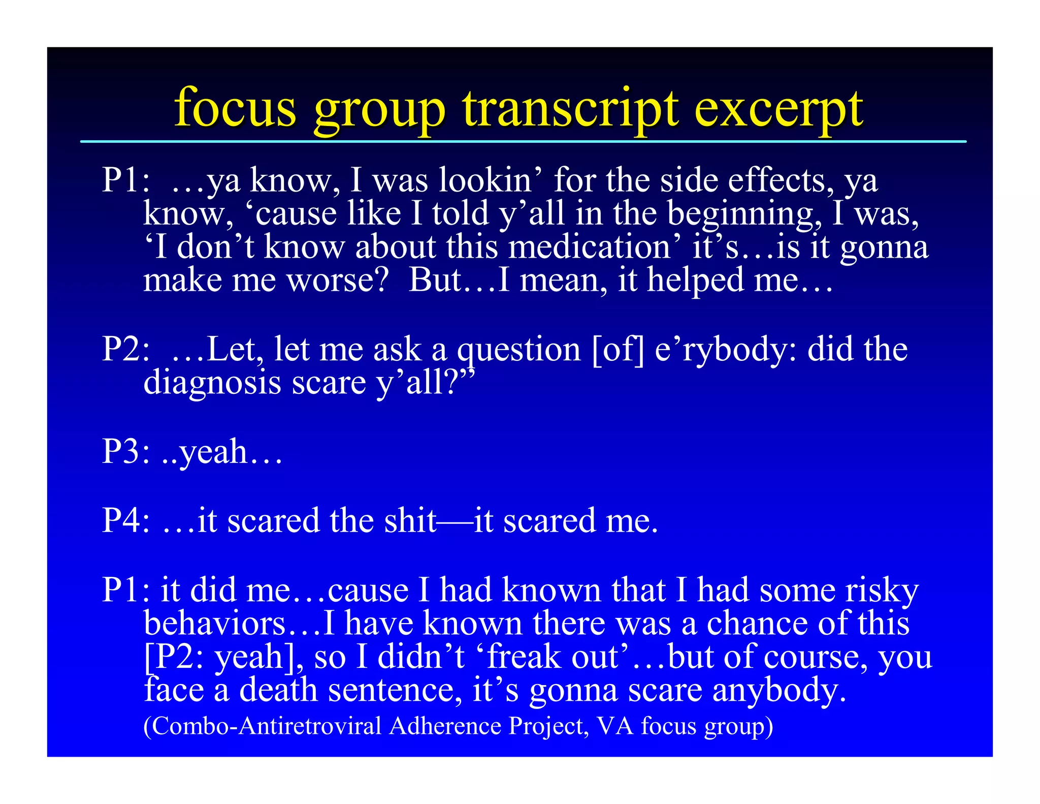 focus group transcript excerpt 
P1:  …ya know, I was lookin’ for the side effects, ya 
  know, ‘cause like I told y’all in the beginning, I was, 
  ‘I don’t know about this medication’ it’s…is it gonna 
  make me worse?  But…I mean, it helped me… 
P2:  …Let, let me ask a question [of] e’rybody: did the 
  diagnosis scare y’all?” 
P3: ..yeah… 
P4: …it scared the shit—it scared me. 
P1: it did me…cause I had known that I had some risky 
  behaviors…I have known there was a chance of this 
  [P2: yeah], so I didn’t ‘freak out’…but of course, you 
  face a death sentence, it’s gonna scare anybody. 
  (Combo­Antiretroviral Adherence Project, VA focus group)
 