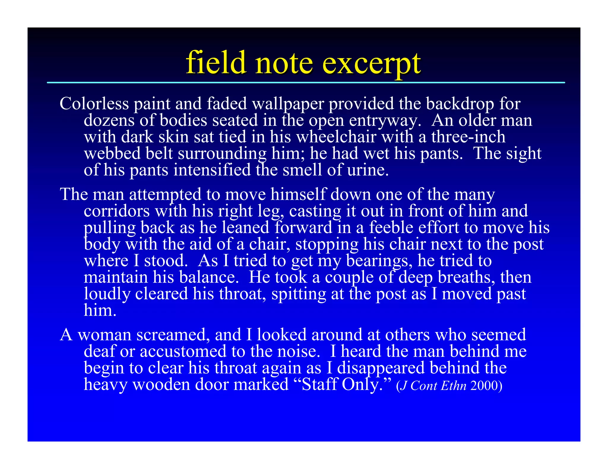 field note excerpt 
Colorless paint and faded wallpaper provided the backdrop for 
   dozens of bodies seated in the open entryway.  An older man 
   with dark skin sat tied in his wheelchair with a three­inch 
   webbed belt surrounding him; he had wet his pants.  The sight 
   of his pants intensified the smell of urine. 
The man attempted to move himself down one of the many 
   corridors with his right leg, casting it out in front of him and 
   pulling back as he leaned forward in a feeble effort to move his 
   body with the aid of a chair, stopping his chair next to the post 
   where I stood.  As I tried to get my bearings, he tried to 
   maintain his balance.  He took a couple of deep breaths, then 
   loudly cleared his throat, spitting at the post as I moved past 
   him. 
A woman screamed, and I looked around at others who seemed 
   deaf or accustomed to the noise.  I heard the man behind me 
   begin to clear his throat again as I disappeared behind the 
   heavy wooden door marked “Staff Only.” (J Cont Ethn 2000)
 