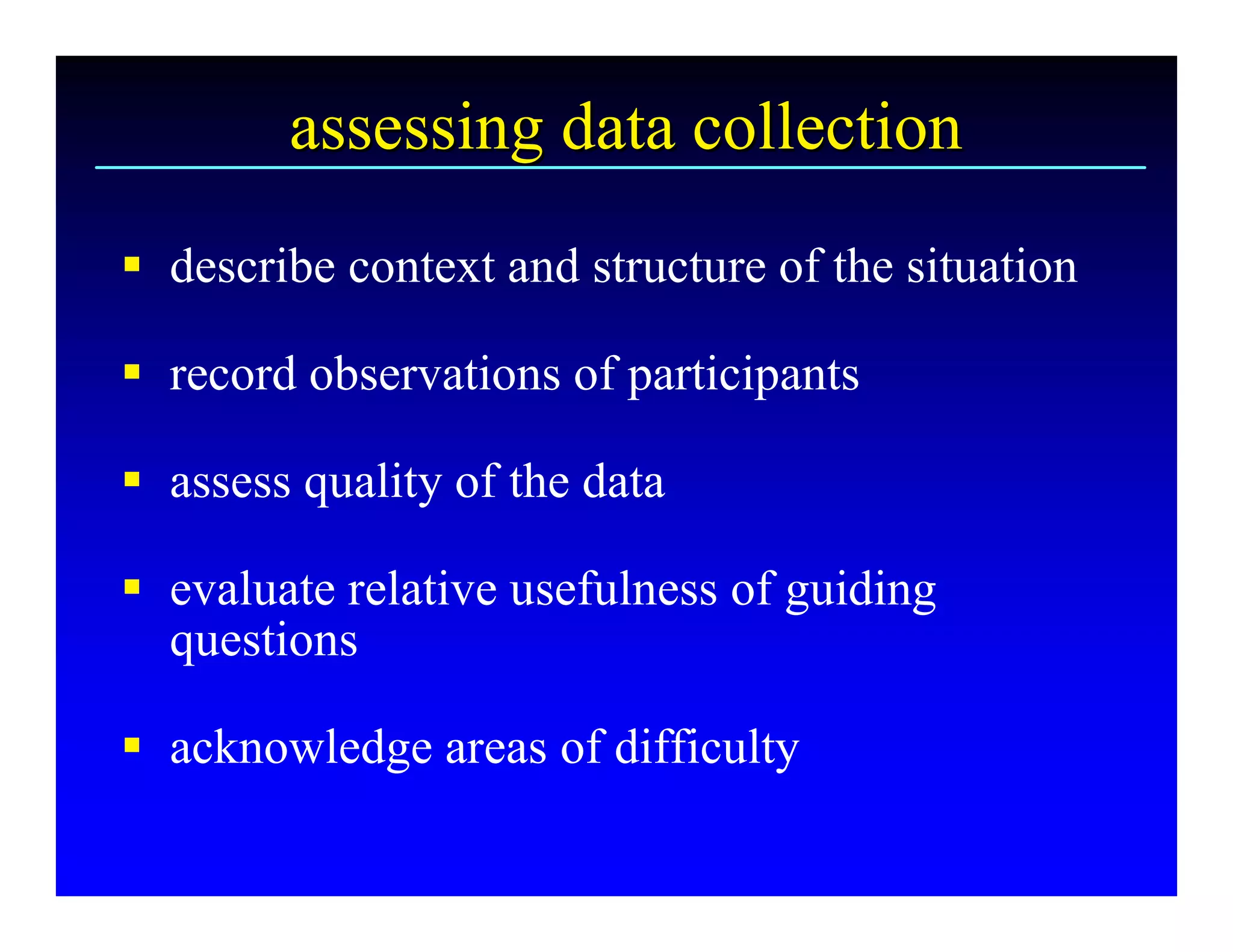 assessing data collection 
§  describe context and structure of the situation 

§  record observations of participants 

§  assess quality of the data 

§  evaluate relative usefulness of guiding 
   questions 

§  acknowledge areas of difficulty
 