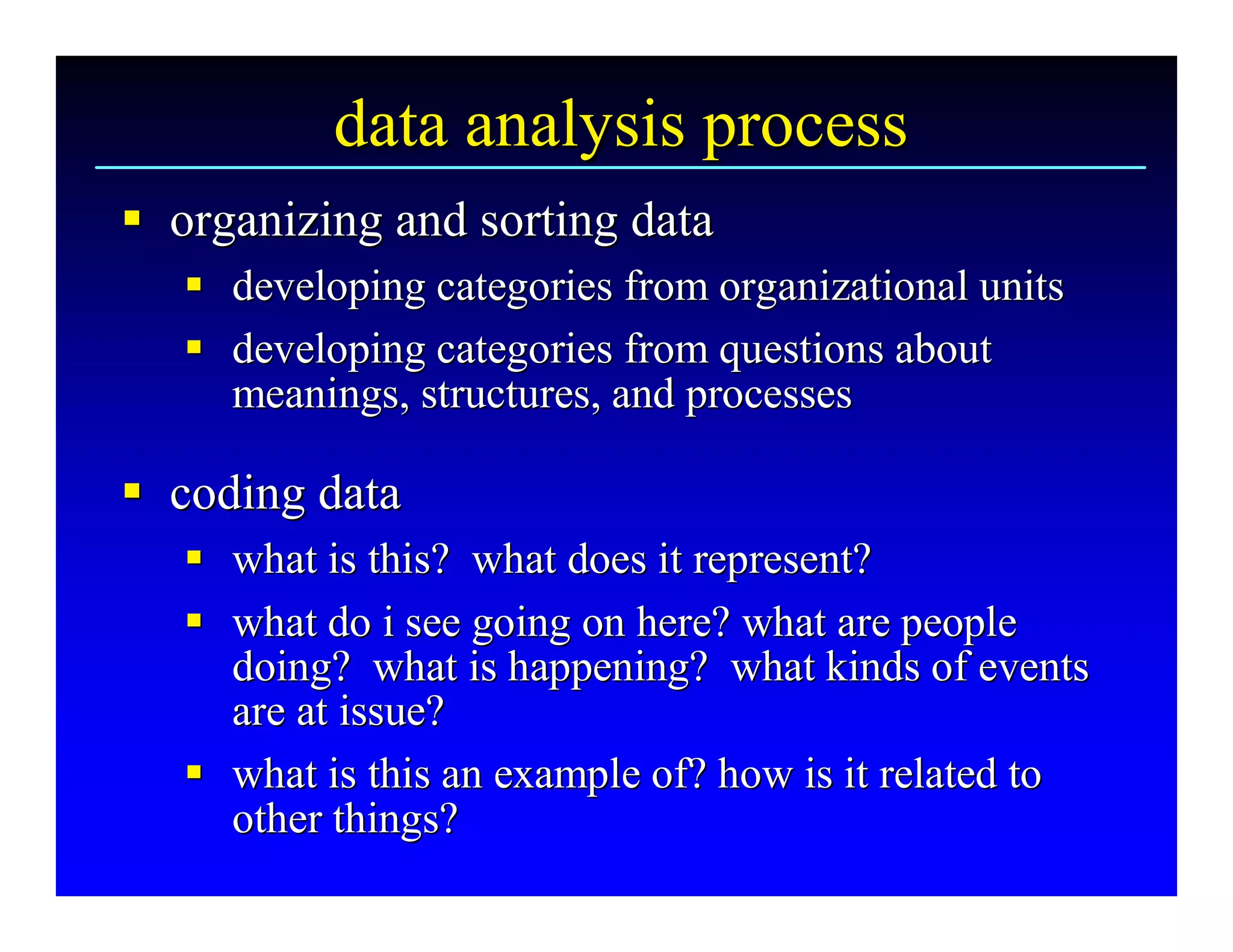 data analysis process 
§  organizing and sorting data 
§
   §  developing categories from organizational units 
   §
   §  developing categories from questions about 
   §
      meanings, structures, and processes 

§  coding data 
§
   §  what is this?  what does it represent? 
   §
   §  what do i see going on here? what are people 
   §
      doing?  what is happening?  what kinds of events 
      are at issue? 
   §  what is this an example of? how is it related to 
   §
      other things?
      other things? 
 