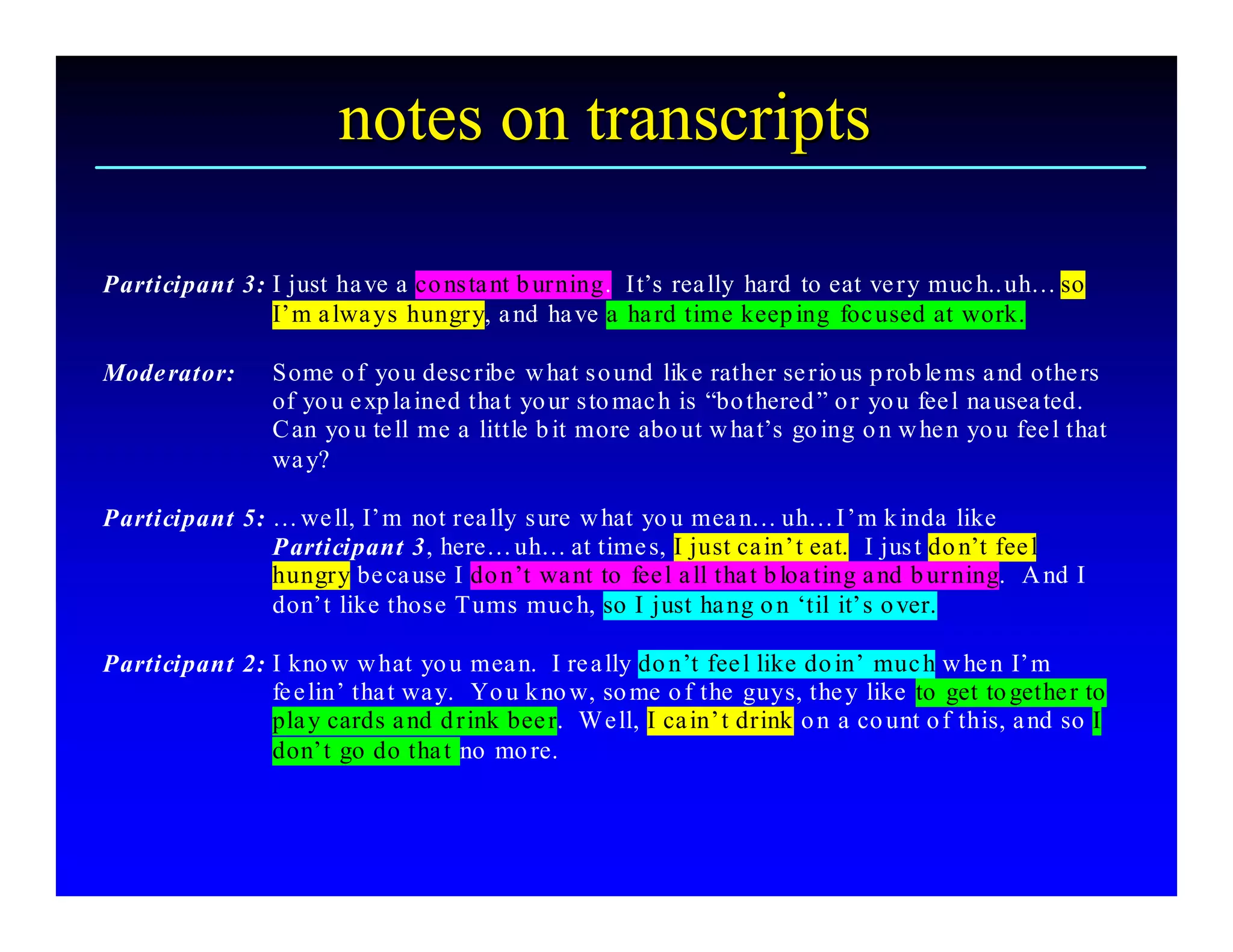 notes on transcripts 

Participant 3: I just  ha ve a co ns ta nt b urning.  It’s rea lly hard  to eat ve ry muc h.. uh… so 
               I’m a lwa ys  hungry, a nd ha ve a  ha rd time keep ing  foc used at work. 

Mode rator:       Some o f  yo u desc ribe  w hat s o und  lik e rather se rio us p rob le ms a nd othe rs 
                  of  yo u e xp la ined tha t  yo ur s to mac h is “bo thered ” o r  yo u  fee l na usea ted. 
                  C an  yo u te ll  me a  little b it more abo ut w ha t’s  go ing o n w he n yo u  fee l that 
                  wa y? 

Participant 5: … we ll, I’m  not rea lly s ure w hat  yo u mea n… uh… I’m k inda  like 
               P articipant 3, here… uh… at time s, I just ca in’t eat.  I jus t do n’t  fee l 
               hungry be ca use I do n’t  wa nt  to  fee l a ll tha t b loa ting a nd b urning.   A nd I 
               don’t  like thos e Tums muc h, so I just  ha ng o n ‘til  it’s o ver. 

Participant 2: I kno w w hat  yo u  mea n.  I re a lly do n’t  fee l like do in’  muc h w he n  I’m 
               fe e lin’ tha t wa y.   Yo u k no w, so me o f the  guys, the y  like  to  get to gethe r to 
               pla y cards a nd d rink bee r.  W e ll, I ca in’t drink o n  a co unt o f  this, a nd so I 
               don’t  go do tha t  no mo re.
 