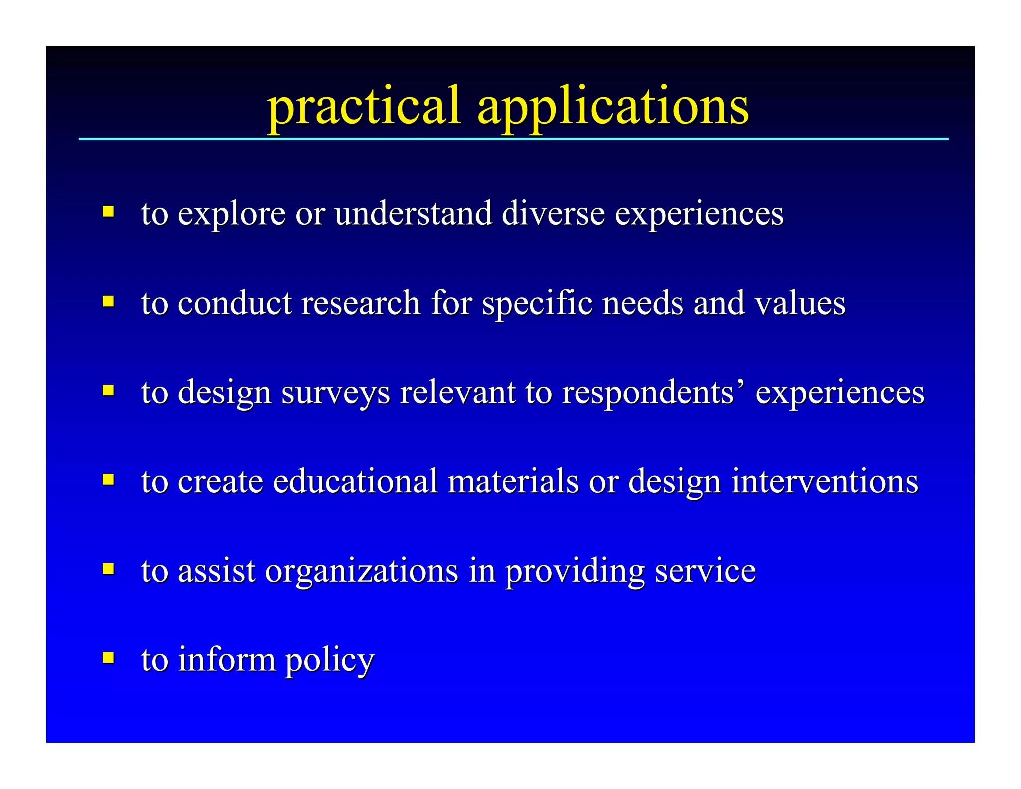 practical applications 
§  to explore or understand diverse experiences 
§

§  to conduct research for specific needs and values 
§

§  to design surveys relevant to respondents’ experiences 
§ to design surveys relevant to respondents 

§  to create educational materials or design interventions 
§

§  to assist organizations in providing service 
§

§  to inform policy
§ to inform policy 
 