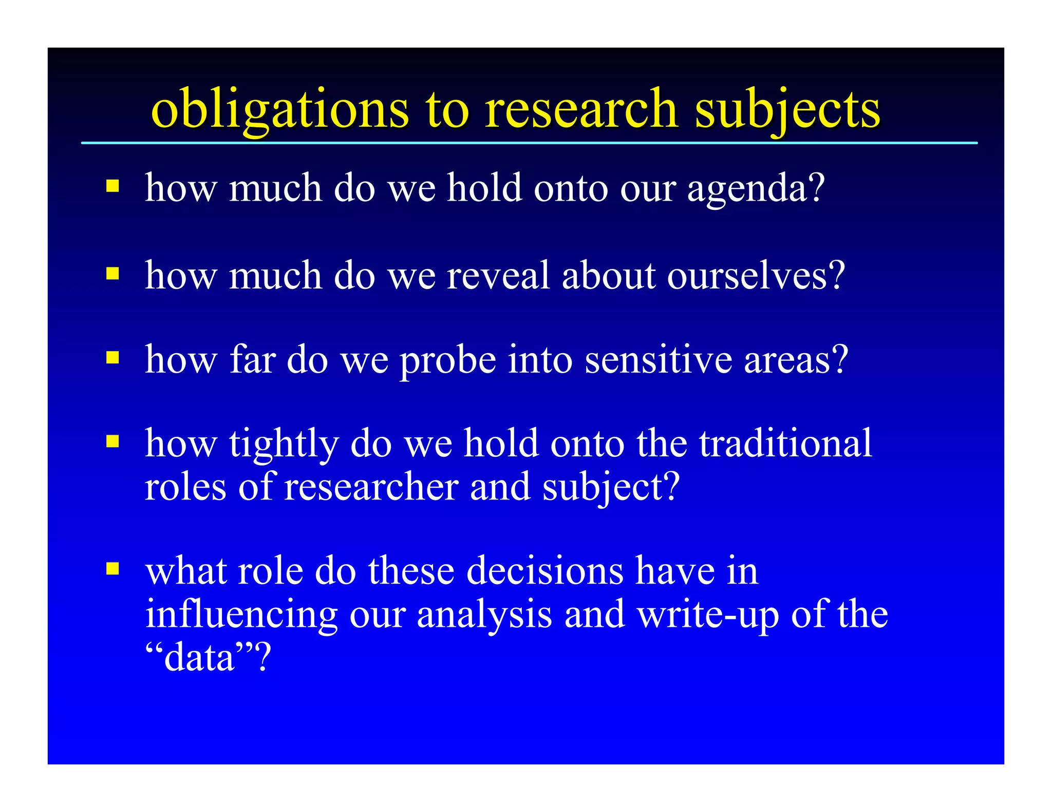 obligations to research subjects 
§  how much do we hold onto our agenda? 

§  how much do we reveal about ourselves? 
§  how far do we probe into sensitive areas? 
§  how tightly do we hold onto the traditional 
   roles of researcher and subject? 
§  what role do these decisions have in 
   influencing our analysis and write­up of the 
   “data”?
 