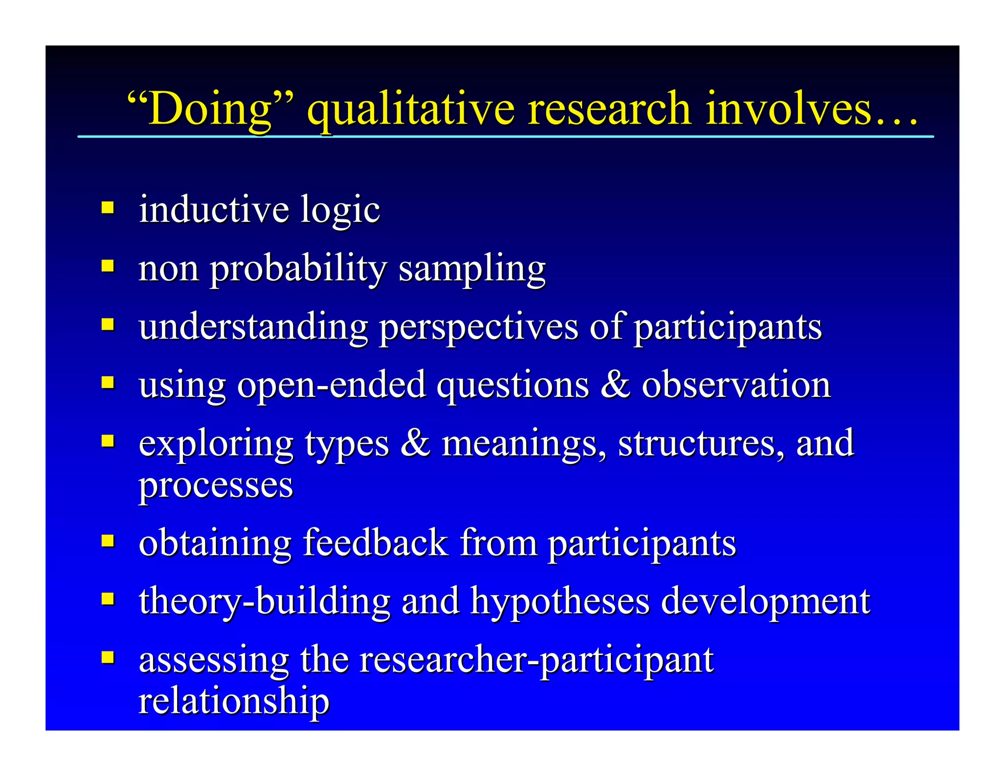 “Doing” qualitative research involves… 
 “ 
  Doing  qualitative research involves 
§  inductive logic 
§
§  non probability sampling 
§
§  understanding perspectives of participants 
§
§  using open­ended questions & observation 
§ using open  ­ 
§  exploring types & meanings, structures, and 
§
   processes 
§  obtaining feedback from participants 
§
§  theory­building and hypotheses development 
§ theory  ­ 
§  assessing the researcher­participant 
§ assessing the researcher ­ 
   relationship
   relationship 
 