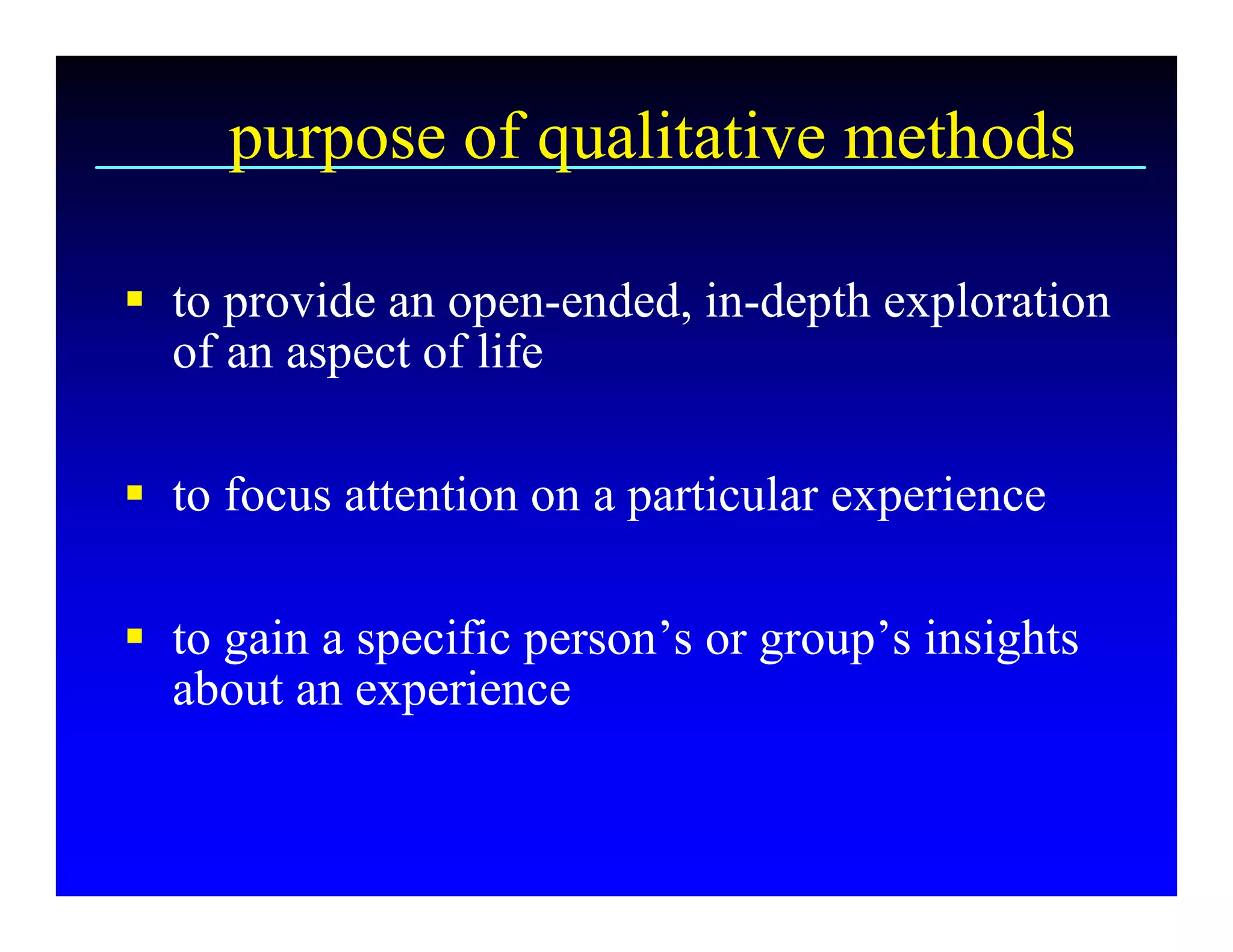 purpose of qualitative methods 

§  to provide an open­ended, in­depth exploration 
   of an aspect of life 

§  to focus attention on a particular experience 

§  to gain a specific person’s or group’s insights 
   about an experience
 