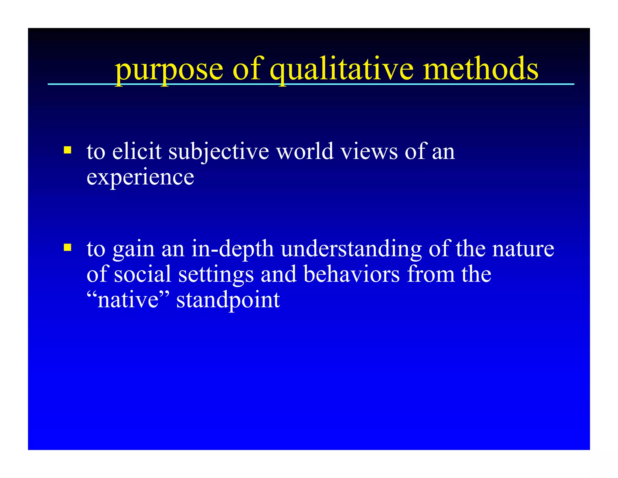 purpose of qualitative methods 

§  to elicit subjective world views of an 
   experience 

§  to gain an in­depth understanding of the nature 
   of social settings and behaviors from the 
   “native” standpoint
 