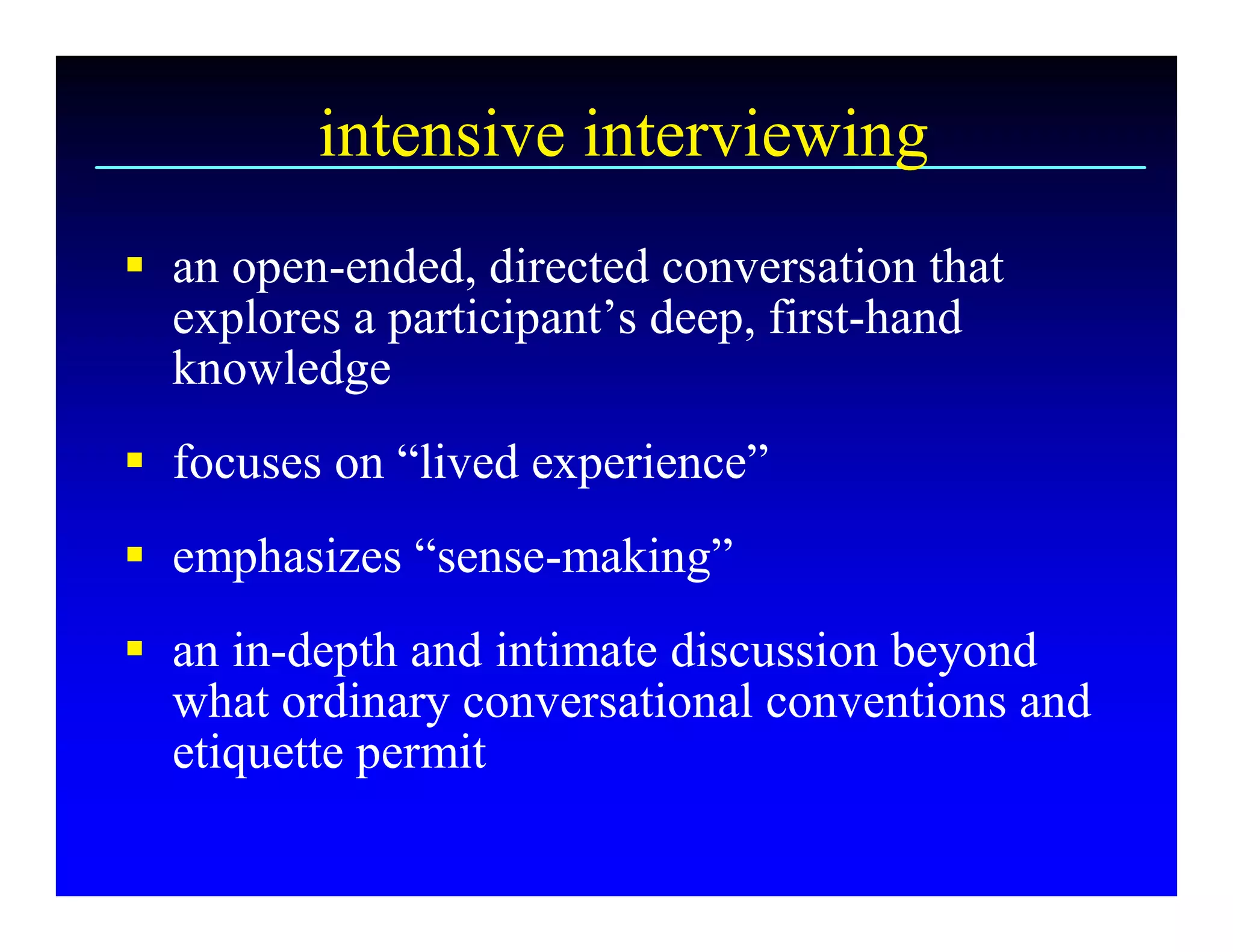 intensive interviewing 
§  an open­ended, directed conversation that 
   explores a participant’s deep, first­hand 
   knowledge 
§  focuses on “lived experience” 
§  emphasizes “sense­making” 
§  an in­depth and intimate discussion beyond 
   what ordinary conversational conventions and 
   etiquette permit
 