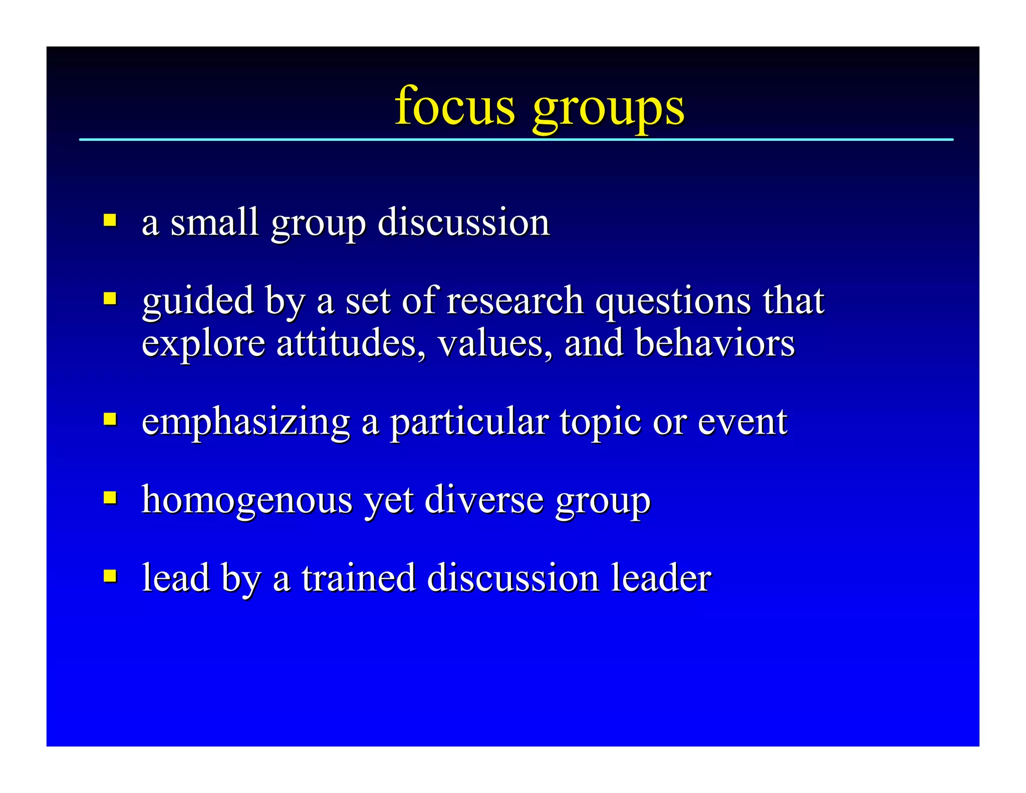focus groups 
§  a small group discussion 
§
§  guided by a set of research questions that 
§
   explore attitudes, values, and behaviors 
§  emphasizing a particular topic or event 
§
§  homogenous yet diverse group 
§
§  lead by a trained discussion leader
§ lead by a trained discussion leader 
 
