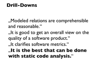 Drill-Downs


„Modeled relations are comprehensible
and reasonable.“
„It is good to get an overall view on the
quality of a software product.“
„It clariﬁes software metrics.“
„It is the best that can be done
with static code analysis.“
 