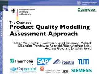 The Benchmark for Software Quality
www.uni-stuttgart.de




                       The Quamoco
                       Product Quality Modelling
                        and
                       Assessment Approach
                         Stefan Wagner, Klaus Lochmann, Lars Heinemann, Michael
                            Kläs, Adam Trendowicz, Reinhold Plösch, Andreas Seidl,
                                                Andreas Goeb and Jonathan Streit
 