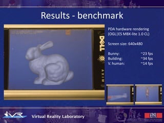 Results - benchmark
               PDA hardware rendering
               (OGL|ES MBX-lite 1.0 CL)

               Screen size: 640x480

               Bunny:             ~23 fps
               Building:          ~34 fps
               V. human:          ~14 fps
 