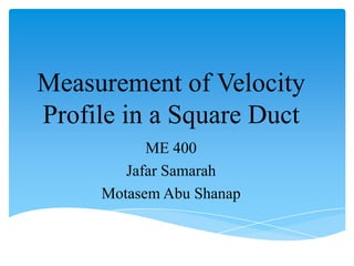 Measurement of Velocity
Profile in a Square Duct
           ME 400
        Jafar Samarah
     Motasem Abu Shanap
 